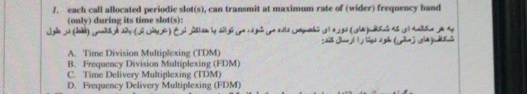 1. each call allocated periodie slot(s), can transmit at maximum rate of (wider) frequency band
(only) during its time slot(s):
A. Time Division Multiplexing (TDM)
B. Frequency Division Multiplexing (FDM)
C. Time Delivery Multiplexing (TDM)
D. Frequency Delivery Multiplexing (FDM)
