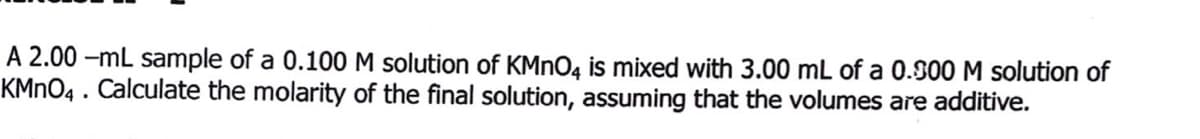 A 2.00 -mL sample of a 0.100 M solution of KMNO4 is mixed with 3.00 mL of a 0.900 M solution of
KMNO4 . Calculate the molarity of the final solution, assuming that the volumes are additive.
