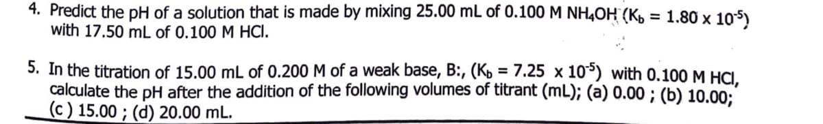 4. Predict the pH of a solution that is made by mixing 25.00 mL of 0.100 M NH4OH (K, = 1.80 x 105)
with 17.50 mL of 0.100 M HCI.
5. In the titration of 15.00 mL of 0.200 M of a weak base, B:, (K, = 7.25 x 10°) with 0.100 M HCI.
calculate the pH after the addition of the following volumes of titrant (mL); (a) 0.00 ; (b) 10.00;
(c ) 15.00 ; (d) 20.00 mL.
