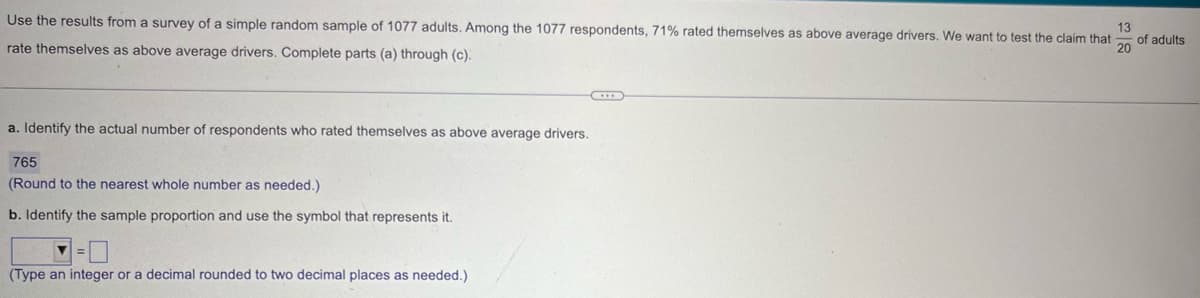 Use the results from a survey of a simple random sample of 1077 adults. Among the 1077 respondents, 71% rated themselves as above average drivers. We want to test the claim that
rate themselves as above average drivers. Complete parts (a) through (c).
13
of adults
20
a. Identify the actual number of respondents who rated themselves as above average drivers.
765
(Round to the nearest whole number as needed.)
b. Identify the sample proportion and use the symbol that represents it.
(Type an integer or a decimal rounded to two decimal places as needed.)