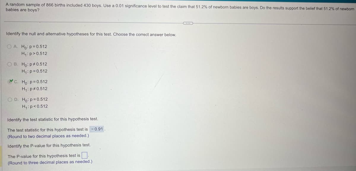 A random sample of 866 births included 430 boys. Use a 0.01 significance level to test the claim that 51.2% of newborn babies are boys. Do the results support the belief that 51.2% of newborn
babies are boys?
Identify the null and alternative hypotheses for this test. Choose the correct answer below.
O A. Ho: p=0.512
H₁: p>0.512
OB. Ho: p 0.512
H₁: p=0.512
C. Ho: p=0.512
H₁: p 0.512
OD. Ho: p=0.512
H₁: p<0.512
Identify the test statistic for this hypothesis test.
The test statistic for this hypothesis test is -0.91.
(Round to two decimal places as needed.)
Identify the P-value for this hypothesis test.
The P-value for this hypothesis test is ☐
(Round to three decimal places as needed.)