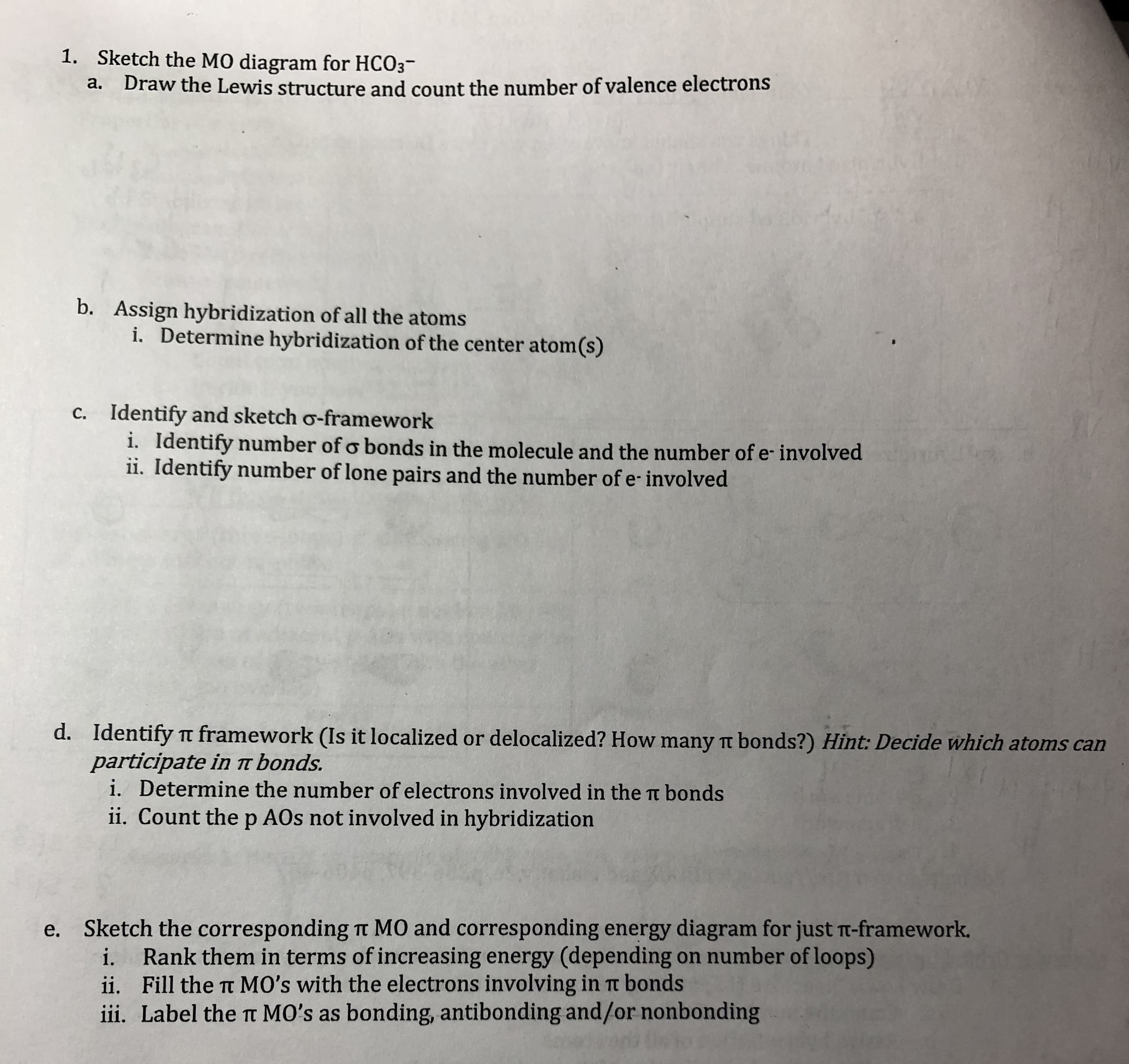 1.
Sketch the MO diagram for HCO3-
a.
Draw the Lewis structure and count the number of valence electrons
b.
Assign hybridization of all the atoms
i.
Determine hybridization of the center atom(s)
c. Identify and sketch o-framework
i. Identify number ofo bonds in the molecule and the number of e-involved
ii. Identify number of lone pairs and the number of e involved
d.
Identify π framework (Is it localized or delocalized? How many π bonds?) Hint Decide which atoms can
participate in r bonds.
i. Determine the number of electrons involved in the π bonds
ii. Count the p AOs not involved in hybridization
e.
Sketch the corresponding π MO and corresponding energy diagram for just T-framework.
i. Rank them in terms of increasing energy (depending on number ofloops)
ii. Fill the t MO's with the electrons involving in t bonds
ii. Label the t MO's as bonding, antibonding and/or nonbonding
