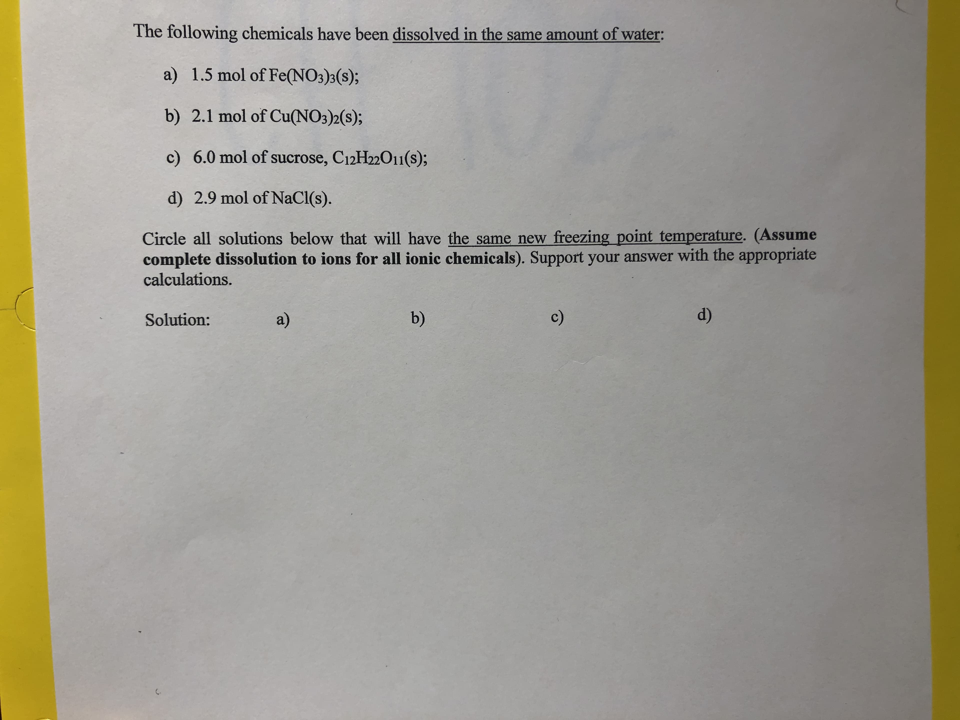 The following chemicals have been dissolved in the same amount of water:
a) 1.5 mol of Fe(NO3)3(s);
b) 2.1 mol of Cu(NO3)2(s);
c) 6.0 mol of sucrose, C12H22011(s);
d) 2.9 mol of NaCl(s).
Circle all solutions below that will have the same new freezing point temperature. (Assume
complete dissolution to ions for all ionic chemicals). Support your answer with the appropriate
calculations.
Solution
a)
b)
c)
d)
C.
