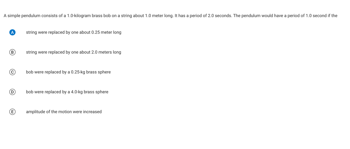 A simple pendulum consists of a 1.0-kilogram brass bob on a string about 1.0 meter long. It has a period of 2.0 seconds. The pendulum would have a period of 1.0 second if the
A
string were replaced by one about 0.25 meter long
B
string were replaced by one about 2.0 meters long
bob were replaced by a 0.25-kg brass sphere
bob were replaced by a 4.0-kg brass sphere
E
amplitude of the motion were increased