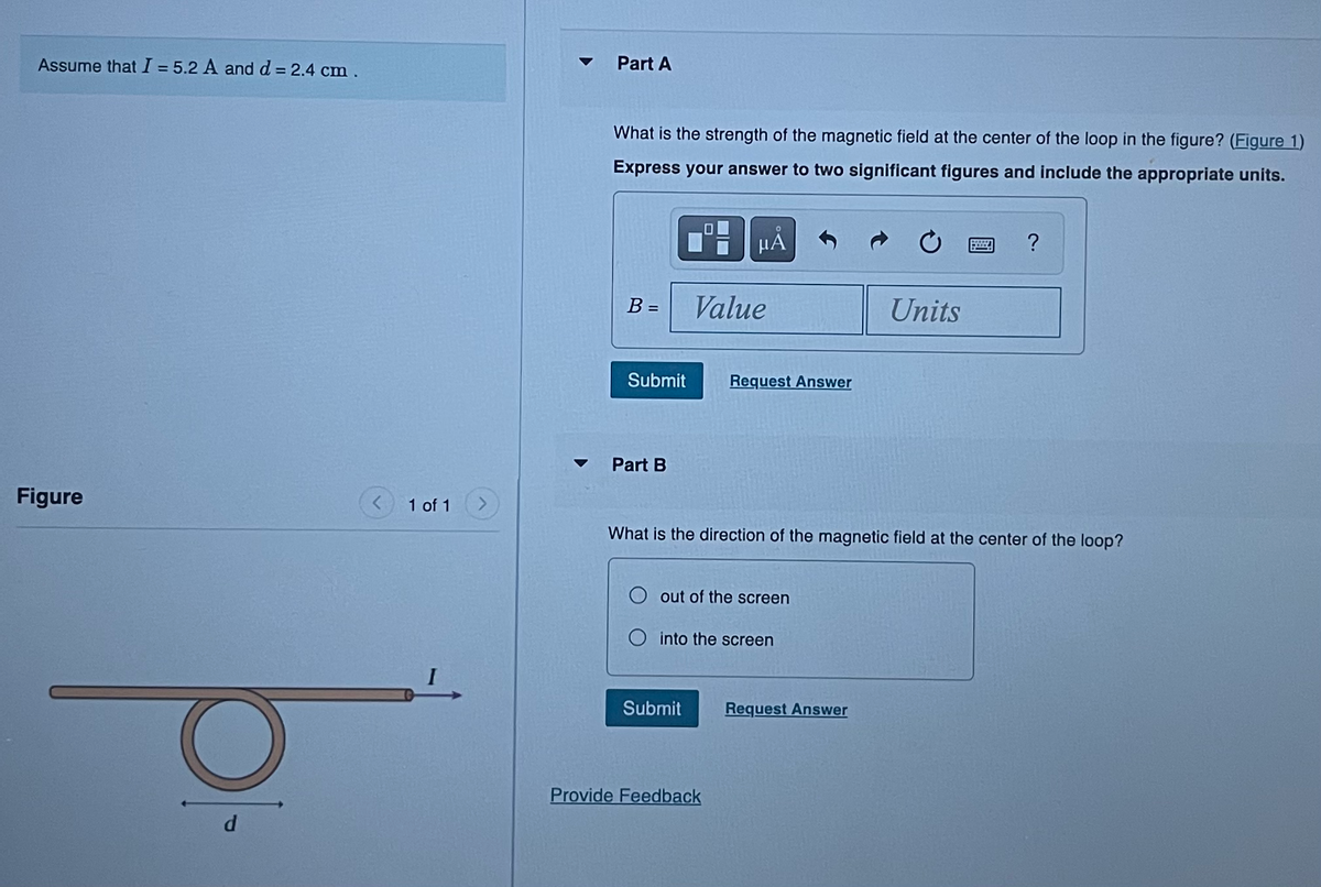 Assume that I = 5.2 A and d = 2.4 cm.
Figure
d
1 of 1
Part A
What is the strength of the magnetic field at the center of the loop in the figure? (Figure 1)
Express your answer to two significant figures and include the appropriate units.
B =
Submit
Part B
O
μᾶ
Value
Submit
Request Answer
out of the screen
O into the screen
Provide Feedback
What is the direction of the magnetic field at the center of the loop?
Units
Request Answer
ww
?