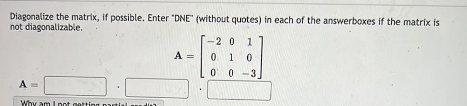 Diagonalize the matrix, if possible. Enter "DNE" (without quotes) in each of the answerboxes if the matrix is
not diagonalizable.
A =
Why am I not getting partial credit
A =
-2 0 1
0
1 0
0
0-3