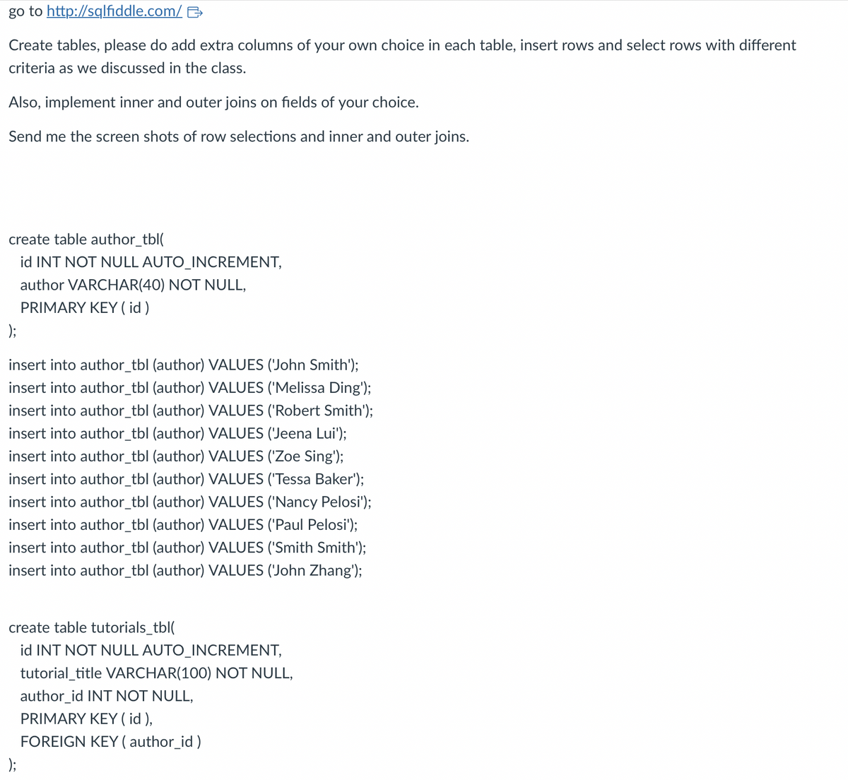 go to http://sqlfiddle.com/
Create tables, please do add extra columns of your own choice in each table, insert rows and select rows with different
criteria as we discussed in the class.
Also, implement inner and outer joins on fields of your choice.
Send me the screen shots of row selections and inner and outer joins.
create table author_tbl(
id INT NOT NULL AUTO_INCREMENT,
author VARCHAR(40) NOT NULL,
PRIMARY KEY ( id )
);
insert into author_tbl (author) VALUES ('John Smith');
insert into author_tbl (author) VALUES ('Melissa Ding');
insert into author_tbl (author) VALUES ('Robert Smith');
insert into author_tbl (author) VALUES ('Jeena Lui');
insert into author_tbl (author) VALUES ('Zoe Sing');
insert into author_tbl (author) VALUES ('Tessa Baker');
insert into author_tbl (author) VALUES ('Nancy Pelosi');
insert into author_tbl (author) VALUES ('Paul Pelosi');
insert into author_tbl (author) VALUES ('Smith Smith');
insert into author_tbl (author) VALUES ('John Zhang');
create table tutorials_tbl(
id INT NOT NULL AUTO_INCREMENT,
tutorial_title VARCHAR(100) NOT NULL,
author_id INT NOT NULL,
PRIMARY KEY ( id ),
FOREIGN KEY (author_id)
);