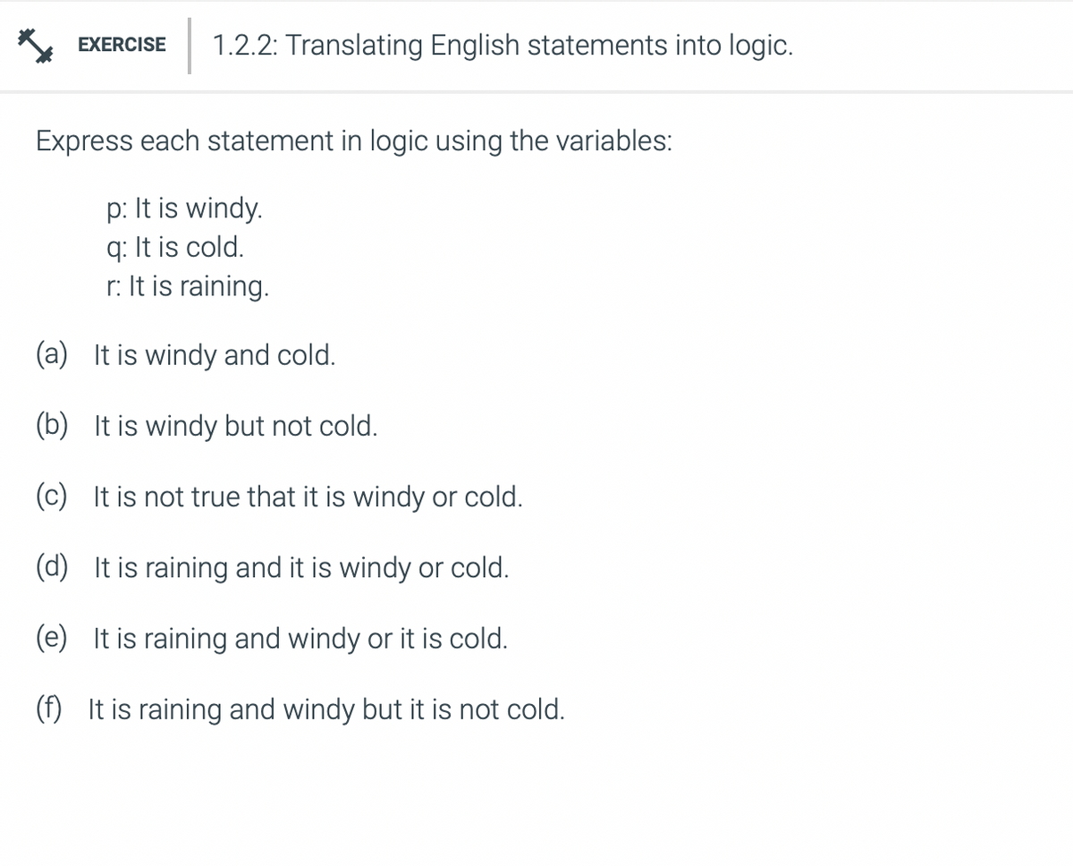 EXERCISE 1.2.2: Translating English statements into logic.
Express each statement in logic using the variables:
p: It is windy.
q: It is cold.
r: It is raining.
(a)
It is windy and cold.
(b) It is windy but not cold.
(c) It is not true that it is windy or cold.
(d) It is raining and it is windy or cold.
(e) It is raining and windy or it is cold.
(f) It is raining and windy but it is not cold.