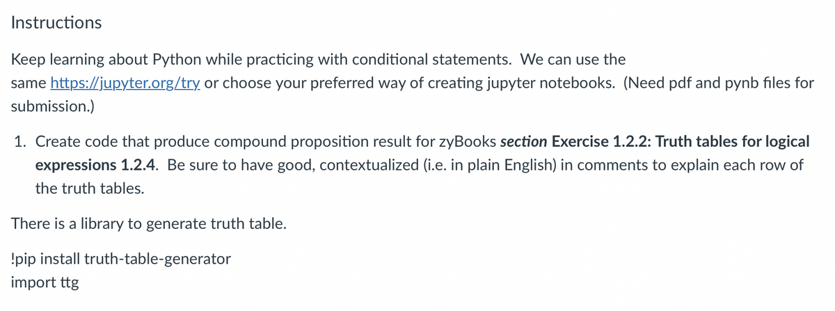 Instructions
Keep learning about Python while practicing with conditional statements. We can use the
same https://jupyter.org/try or choose your preferred way of creating jupyter notebooks. (Need pdf and pynb files for
submission.)
1. Create code that produce compound proposition result for zyBooks section Exercise 1.2.2: Truth tables for logical
expressions 1.2.4. Be sure to have good, contextualized (i.e. in plain English) in comments to explain each row of
the truth tables.
There is a library to generate truth table.
!pip install truth-table-generator
import ttg