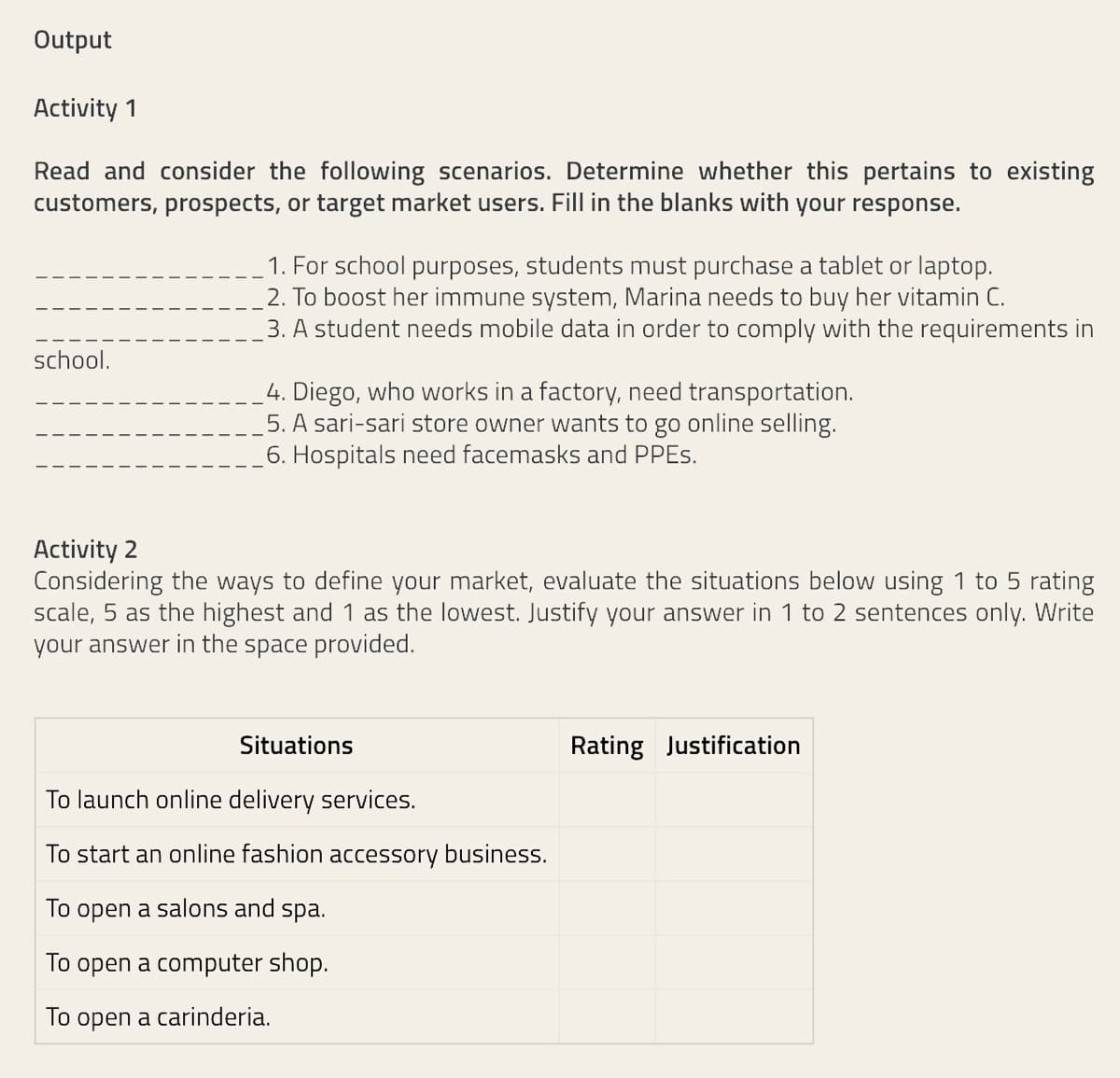 Output
Activity 1
Read and consider the following scenarios. Determine whether this pertains to existing
customers, prospects, or target market users. Fill in the blanks with your response.
1. For school purposes, students must purchase a tablet or laptop.
2. To boost her immune system, Marina needs to buy her vitamin C.
3. A student needs mobile data in order to comply with the requirements in
school.
4. Diego, who works in a factory, need transportation.
5. A sari-sari store owner wants to go online selling.
6. Hospitals need facemasks and PPES.
Activity 2
Considering the ways to define your market, evaluate the situations below using 1 to 5 rating
scale, 5 as the highest and 1 as the lowest. Justify your answer in 1 to 2 sentences only. Write
your answer in the space provided.
Situations
Rating Justification
To launch online delivery services.
To start an online fashion accessory business.
To open a salons and spa.
To open a computer shop.
To open a carinderia.
