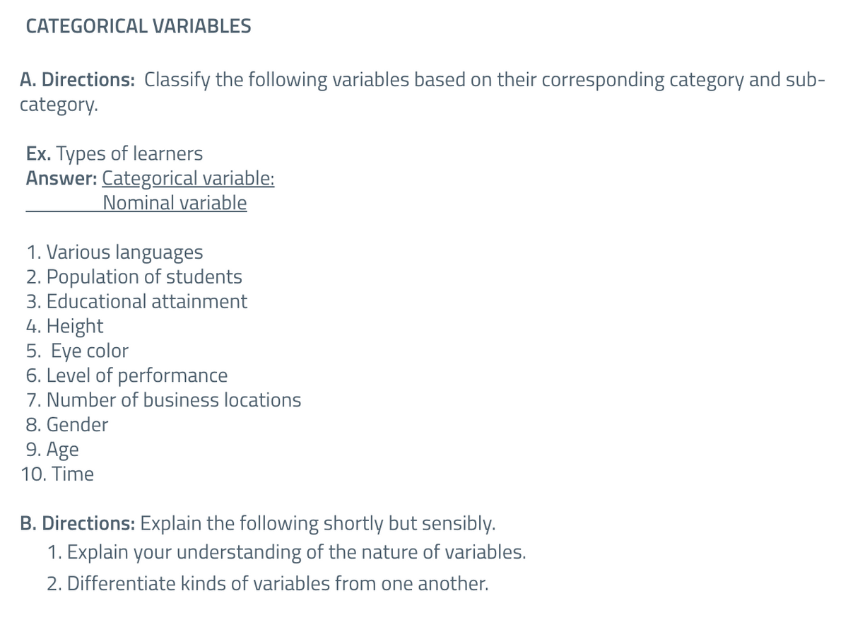 CATEGORICAL VARIABLES
A. Directions: Classify the following variables based on their corresponding category and sub-
category.
Ex. Types of learners
Answer: Categorical variable:
Nominal variable
1. Various languages
2. Population of students
3. Educational attainment
4. Height
5. Eye color
6. Level of performance
7. Number of business locations
8. Gender
9. Age
10. Time
B. Directions: Explain the following shortly but sensibly.
1. Explain your understanding of the nature of variables.
2. Differentiate kinds of variables from one another.
