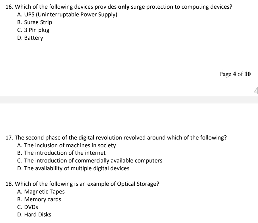 16. Which of the following devices provides only surge protection to computing devices?
A. UPS (Uninterruptable Power Supply)
B. Surge Strip
C. 3 Pin plug
D. Battery
Page 4 of 10
17. The second phase of the digital revolution revolved around which of the following?
A. The inclusion of machines in society
B. The introduction of the internet
C. The introduction of commercially available computers
D. The availability of multiple digital devices
18. Which of the following is an example of Optical Storage?
A. Magnetic Tapes
B. Memory cards
C. DVDs
D. Hard Disks