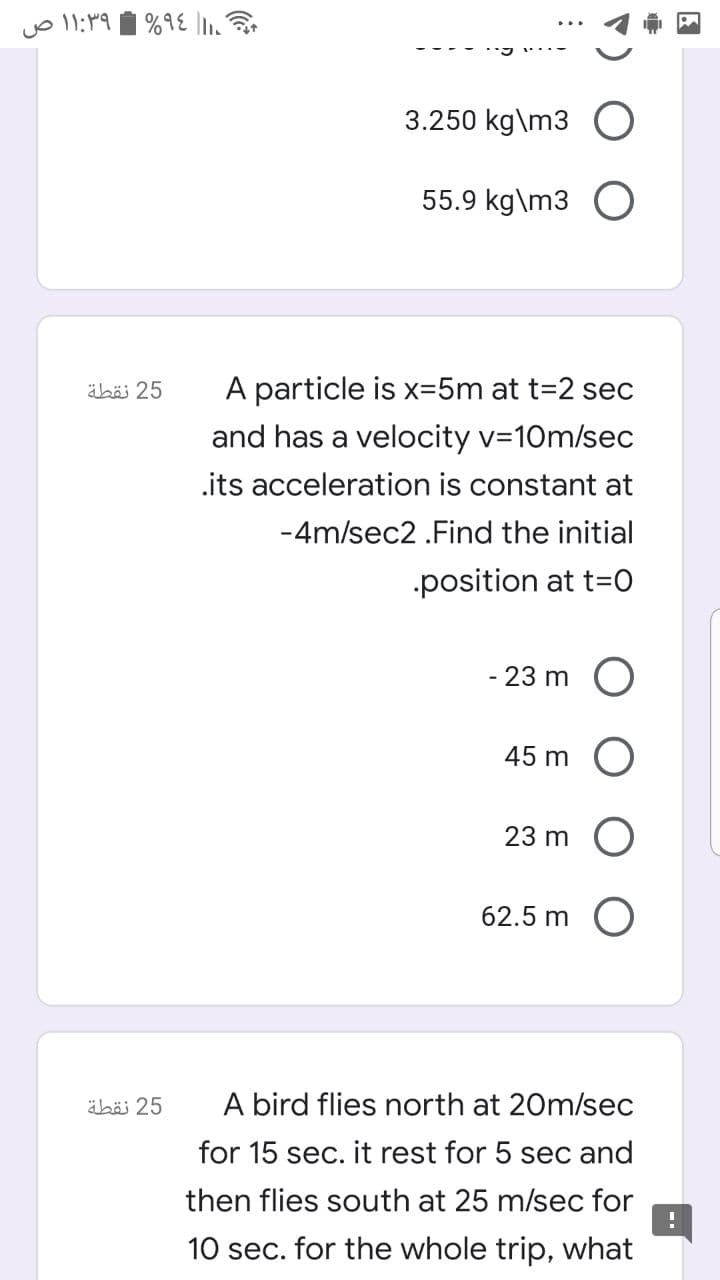 3.250 kg\m3 O
55.9 kg\m3 O
äböi 25
A particle is x=5m at t=2 sec
and has a velocity v=10m/sec
.its acceleration is constant at
-4m/sec2 .Find the initial
position at t=O
- 23 m
45 m
23 m
62.5 m
äbäi 25
A bird flies north at 20m/sec
for 15 sec. it rest for 5 sec and
then flies south at 25 m/sec for
10 sec. for the whole trip, what
