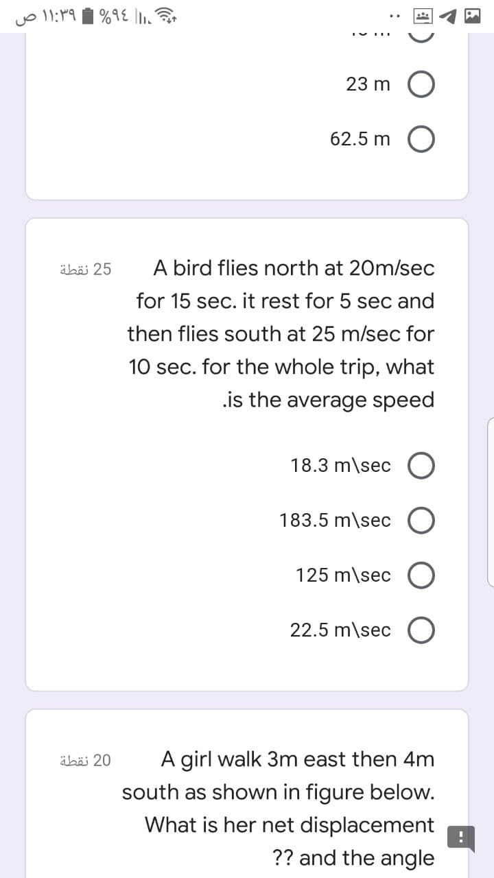 ۹۶% ۱:۳۹ ۱ ص
23 m
62.5 m
25 نقطة
A bird flies north at 20m/sec
for 15 sec. it rest for 5 sec and
then flies south at 25 m/sec for
10 sec. for the whole trip, what
.is the average speed
18.3 m\sec O
183.5 m\sec O
125 m\sec O
22.5 m\sec O
äbäi 20
A girl walk 3m east then 4m
south as shown in figure below.
What is her net displacement
?? and the angle
团
