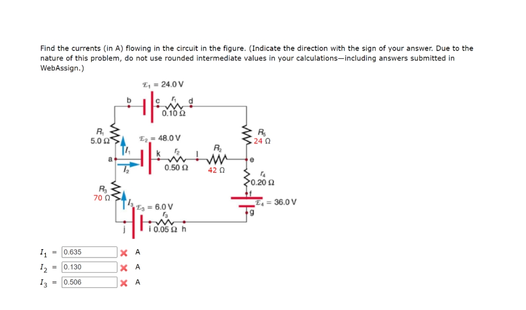 Find the currents (in A) flowing in the circuit in the figure. (Indicate the direction with the sign of your answer. Due to the
nature of this problem, do not use rounded intermediate values in your calculations-including answers submitted in
WebAssign.)
E, = 24.0 V
C
0.10 2
R,
5.0 Ω
E2 = 48.0 V
24 0
R
a
e
0.50 2
42 Q
20.20 2
R
70 Q
E4 = 36.0 V
Eg = 6.0 V
Ti0.05 2 h
= 0.635
X A
I, = 0.130
X A
I3 =
0.506
X A
