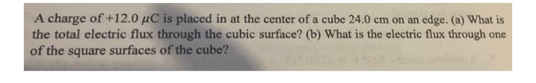 A charge of +12.0 µC is placed in at the center of a cube 24.0 cm on an edge. (a) What is
the total electric flux through the cubic surface? (b) What is the electric flux through one
of the square surfaces of the cube?
