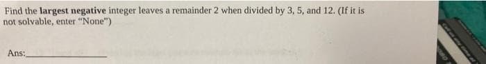 Find the largest negative integer leaves a remainder 2 when divided by 3, 5, and 12. (If it is
not solvable, enter "None")
Ans:
