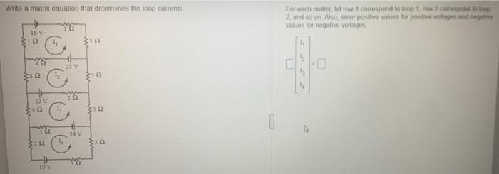 Write a matrix equation that determines the loop currents
For each matrix, ket row 1 correspond to loop 1 ow 2 conenpond tnp
2, and so on Aso, enter positive values for postive votages and negative
valuos for negative voltages
18 V
23 V
12V
24V
