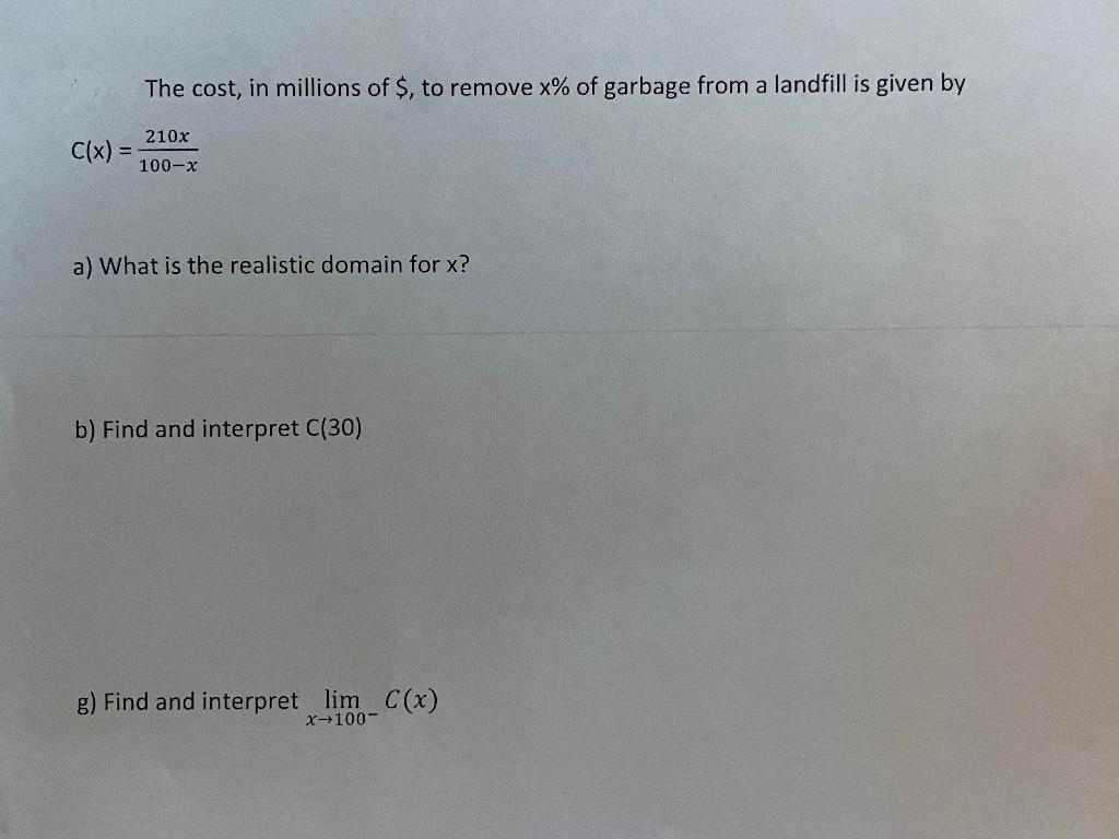 The cost, in millions of $, to remove x% of garbage from a landfill is given by
210x
C(x) =
100-x
a) What is the realistic domain for x?
b) Find and interpret C(30)
g) Find and interpret lim C (x)
x-100-
