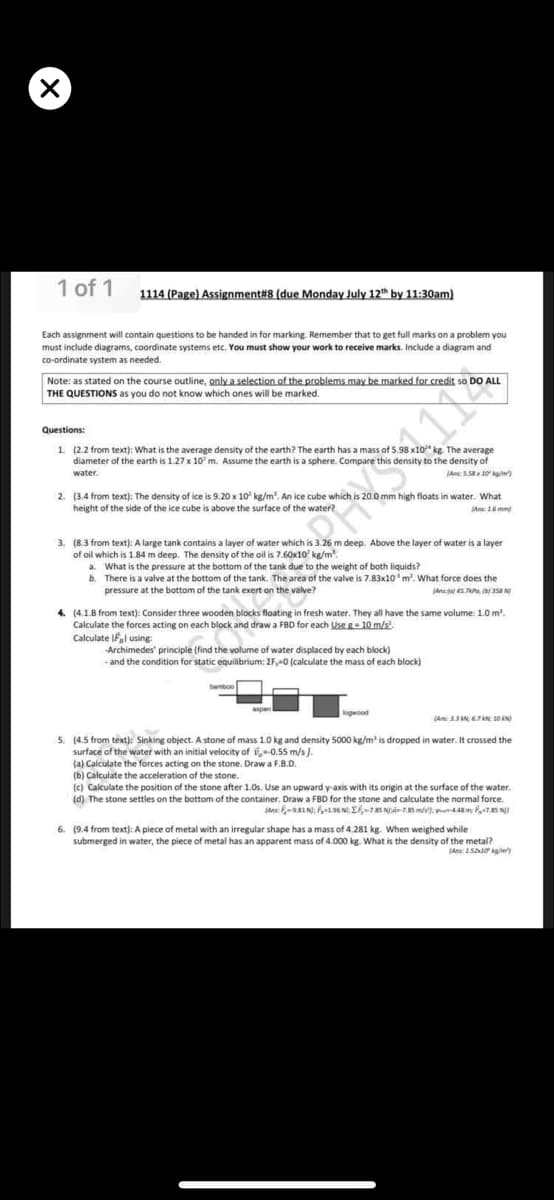 1 of 1
1114 (Page) Assignment#8 (due Monday July 12th by 11:30am)
Each assignment will contain questions to be handed in for marking. Remember that to get full marks on a problem you
must include diagrams, coordinate systems etc. You must show your work to receive marks. Include a diagram and
co-ordinate system as needed.
Note: as stated on the course outline, only a selection of the problems may be marked for credit so DO ALL
THE QUESTIONS as you do not know which ones will be marked.
Questions:
1. (2.2 from text): What is the average density of the earth? The earth has a mass of 5.98 x10" kg. The average
diameter of the earth is 1.27 x 10' m. Assume the earth is a sphere. Compare this density to the density of
water.
(Ans SS 10/m)
2. (3.4 from text): The density of ice is 9.20 x 10 kg/m'. An ice cube which is 20.0 mm high floats in water. What
height of the side of the ice cube is above the surface of the water?
(An 1 mm
3. (8.3 from text): A large tank contains a layer of water which is 3.26 m deep. Above the layer of water is a layer
of oil which is 1.84 m deep. The density of the oil is 7.60x10 kg/m.
a. What is the pressure at the bottom of the tank due to the weight of both liquids?
b. There is a valve at the bottom of the tank. The area of the valve is 7.83x10'm. What force does the
pressure at the bottom of the tank exert on the valve?
hutters
4. (4.1.B from text): Consider three wooden blocks floating in fresh water. They all have the same volume: 1.0 m'.
Calculate the forces acting on each block and draw a FBD for each Use g- 10 m/s
Calculate Ifl using
-Archimedes' principle (find the volume of water displaced by each block)
and the condition for static equilibrium: EF,-0 (calculate the mass of each block)
banboo
5. (4.5 from text): Sinking object. A stone of mass 1.0 kg and density 5000 kg/m is dropped in water. It crossed the
surface of the water with an initial velocity of -0.55 m/s ).
(a) Calculate the forces acting on the stone. Draw a F.B.D.
(b) Calculate the acceleration of the stone.
(c) Calculate the position of the stone after 1.0s. Use an upward y-axis with its origin at the surface of the water.
(d) The stone settles on the bottom of the container. Draw a FBD for the stone and calculate the normal force.
An RI N); 96 N, E75 Nän-7.85 mv). m S N
6. (9.4 from text): A piece of metal with an irregular shape has a mass of 4.281 kg. When weighed while
submerged in water, the piece of metal has an apparent mass of 4.000 kg. What is the density of the metal?
(Ans 15O kg/m
