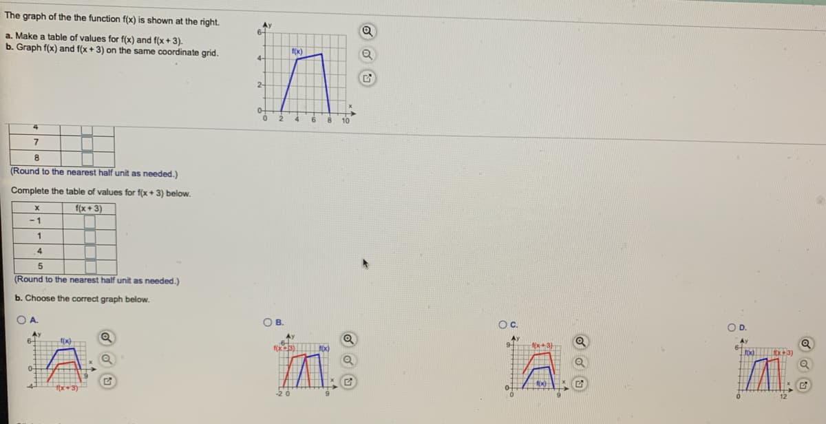 The graph of the the function f(x) is shown at the right.
Ay
6-
a. Make a table of values for f(x) and f(x + 3).
b. Graph f(x) and f(x + 3) on the same coordinate grid.
f(x)
2-
2
6
8.
10
4
8
(Round to the nearest half unit as needed.)
Complete the table of values for f(x+ 3) below.
f(x + 3)
-1
1
4
(Round to the nearest half unit as needed.)
b. Choose the correct graph below.
OA.
OB.
Oc.
OD.
Ay
Ay
Ay
9
f(x3) TOx)
fox) 3)
20
