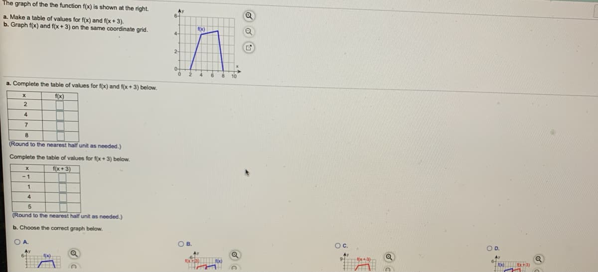 The graph of the the function f(x) is shown at the right.
a. Make a table of values for f(x) and f(x+ 3).
b. Graph f(x) and f(x + 3) on the same coordinate grid.
f(x)
2-
4
8
a. Complete the table of values for f(x) and f(x+ 3) below.
f(x)
2
4
7
8
(Round to the nearest half unit as needed.)
Complete the table of values for f(x+3) below.
f(x +3)
-1
4
(Round to the nearest half unit as needed.)
b. Choose the correct graph below.
OA.
OB.
Oc.
OD.
Ay
9 +3)
Ay
