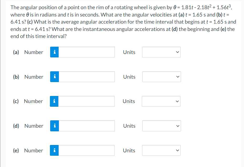 The angular position of a point on the rim of a rotating wheel is given by 0 = 1.81t - 2.18t2 + 1.56t³,
where e is in radians and t is in seconds. What are the angular velocities at (a) t = 1.65 s and (b) t =
6.41 s? (c) What is the average angular acceleration for the time interval that begins at t = 1.65 s and
ends at t = 6.41 s? What are the instantaneous angular accelerations at (d) the beginning and (e) the
end of this time interval?
(a) Number
i
Units
(b) Number
i
Units
(c) Number
i
Units
(d) Number
i
Units
(e) Number
i
Units
>
>
