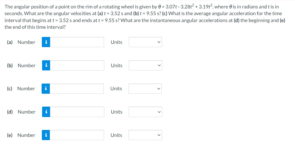 The angular position of a point on the rim of a rotating wheel is given by 0 = 3.07t - 3.28t2 + 3.19t³, where 0 is in radians and t is in
seconds. What are the angular velocities at (a) t = 3.52 s and (b) t = 9.55 s? (c) What is the average angular acceleration for the time
interval that begins at t = 3.52 s and ends at t = 9.55 s? What are the instantaneous angular accelerations at (d) the beginning and (e)
the end of this time interval?
(a) Number
Units
(b) Number
i
Units
(c) Number
i
Units
(d) Number
i
Units
(e) Number
i
Units
