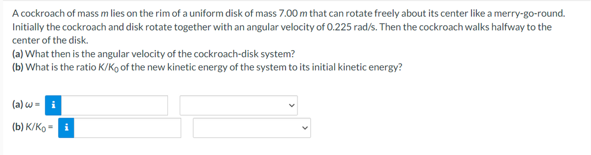 A cockroach of mass m lies on the rim of a uniform disk of mass 7.00 m that can rotate freely about its center like a merry-go-round.
Initially the cockroach and disk rotate together with an angular velocity of 0.225 rad/s. Then the cockroach walks halfway to the
center of the disk.
(a) What then is the angular velocity of the cockroach-disk system?
(b) What is the ratio K/Ko of the new kinetic energy of the system to its initial kinetic energy?
(a) w = i
(b) K/Ko =
i
