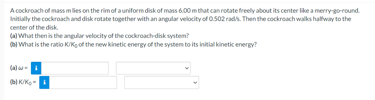 A cockroach of mass m lies on the rim of a uniform disk of mass 6.00 m that can rotate freely about its center like a merry-go-round.
Initially the cockroach and disk rotate together with an angular velocity of 0.502 rad/s. Then the cockroach walks halfway to the
center of the disk.
(a) What then is the angular velocity of the cockroach-disk system?
(b) What is the ratio K/Ko of the new kinetic energy of the system to its initial kinetic energy?
(a) w = i
(b) K/Ko =
