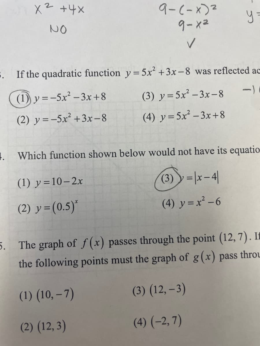 x² + 4x
NO
(1) y=-5x²-3x+8
(2) y=-5x² + 3x-8
9-(-x)²
9-x²
✓
5. If the quadratic function y = 5x² + 3x-8 was reflected ac
-)
(1) y=10-2x
(2) y = (0.5)*
yo
(3) y=5x²-3x-8
(4) y = 5x²-3x+8
1. Which function shown below would not have its equatio
(3)=x-4
(4) y=x²-6
5. The graph of f(x) passes through the point (12, 7). I
the following points must the graph of g(x) pass throu
(1) (10,-7)
(3) (12,-3)
(2) (12,3)
(4) (-2,7)