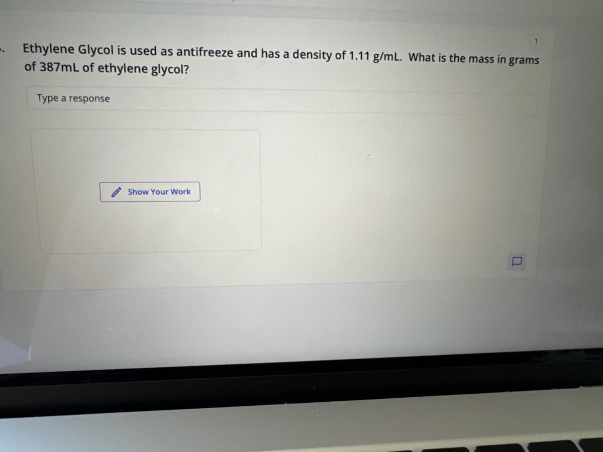 7.
Ethylene Glycol is used as antifreeze and has a density of 1.11 g/mL. What is the mass in grams
of 387mL of ethylene glycol?
Type a response
Show Your Work
1
F