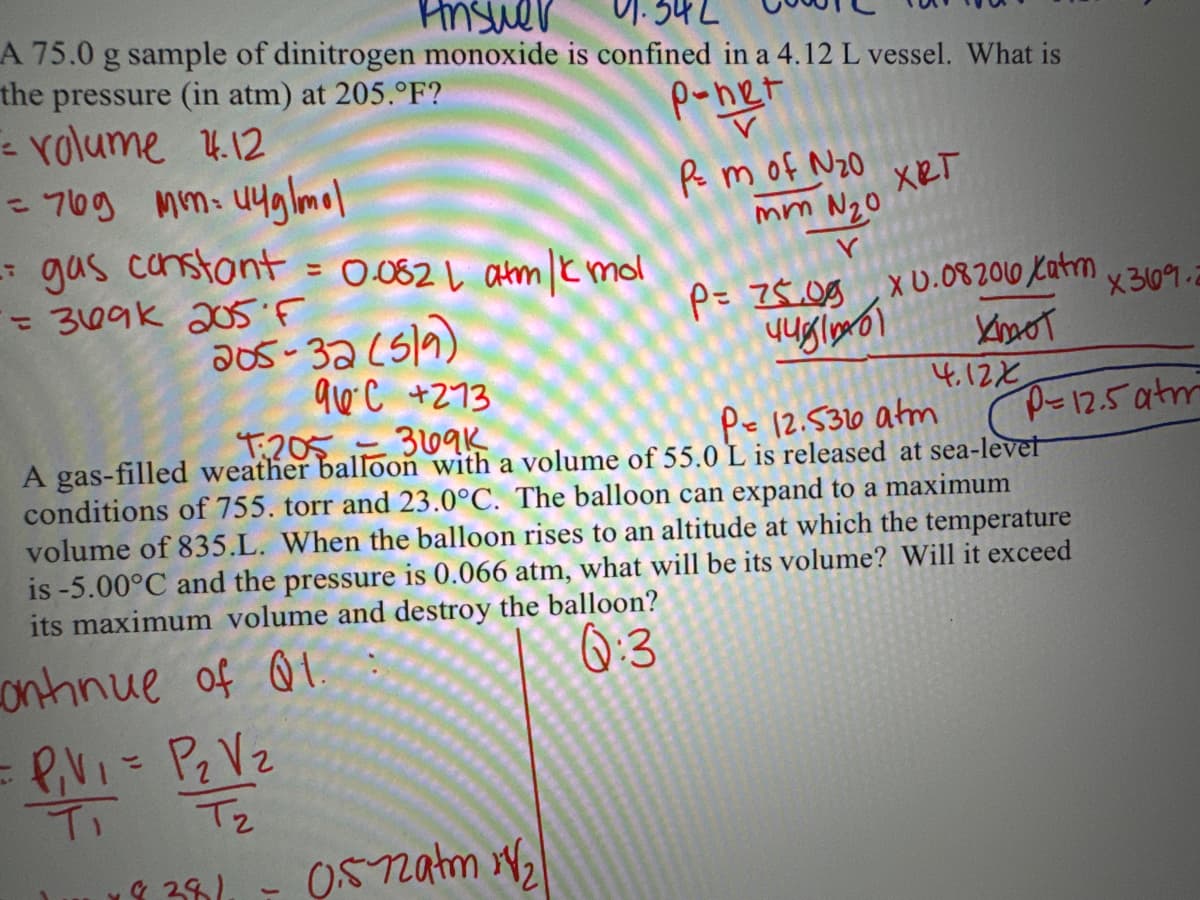 Answer
91.342
A 75.0 g sample of dinitrogen monoxide is confined in a 4.12 L vessel. What is
the pressure (in atm) at 205.°F?
p-net
= volume 4.12
= 769 mm: 44g/mol
-
= gas constant = 0.082 | atm/kmol
= 369k 205 F
205-32 (519)
= P₁V₁ = P₂ V ₂
T₁ T₂
& 381.
Pm of N₂0
mm N₂0
Y
P= 75.00 X 0.08206 Xatm
KOOT
44g|ioடு1
4.12X
0.5-72am 1/₂
XRT
96C +273
T:2053691
Pe 12.5320 atm
A gas-filled weather balloon with a volume of 55.0 L is released at sea-level
conditions of 755. torr and 23.0°C. The balloon can expand to a maximum
volume of 835.L. When the balloon rises to an altitude at which the temperature
is -5.00°C and the pressure is 0.066 atm, what will be its volume? Will it exceed
its maximum volume and destroy the balloon?
Q:3
Continue of Q1.
x369.2
P-12.5 atm