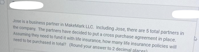 Jose is a business partner in MakeMark LLC. Including Jose, there are 5 total partners in
the company. The partners have decided to put a cross purchase agreement in place.
Assuming they need to fund it with life insurance, how many life insurance policies will
need to be purchased in total? (Round your answer to 2 decimal places)