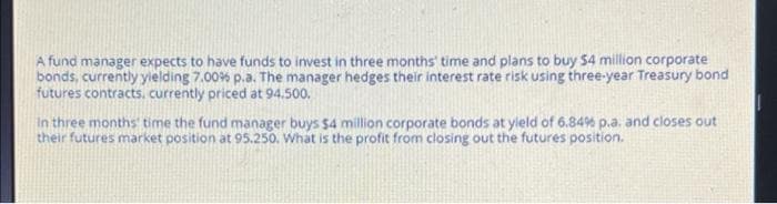 A fund manager expects to have funds to invest in three months' time and plans to buy $4 million corporate
bonds, currently yielding 7.00% p.a. The manager hedges their interest rate risk using three-year Treasury bond
futures contracts, currently priced at 94.500.
In three months time the fund manager buys $4 million corporate bonds at yield of 6.84% p.a. and closes out
their futures market position at 95.250. What is the profit from closing out the futures position.