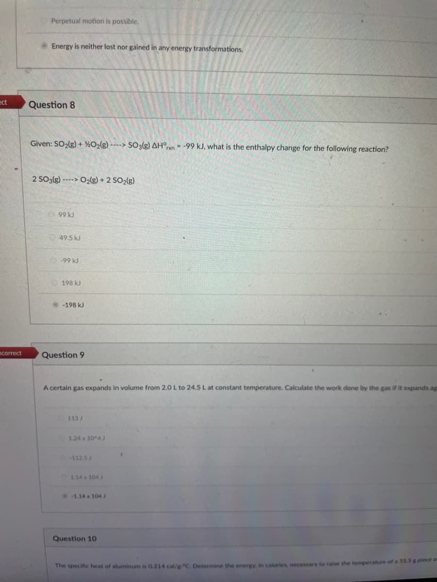 ect
ncorrect
Perpetual motion is possible.
Energy is neither lost nor gained in any energy transformations.
Question 8
Given: SO₂(g) +%2O2(g)---> SO3(g) AH°rxn= -99 kJ, what is the enthalpy change for the following reaction?
2 SO3(g)---> O₂(g) + 2 SO₂(g)
99 kJ
49.5 kJ
-99 kJ
198 kJ
-198 kJ
Question 9
A certain gas expands in volume from 2.0 L to 24.5 L at constant temperature. Calculate the work done by the gas if it expands ag
113 J
1.24 x 10^4 J
-112.5 J
1.14 x 104 J
-1.14 x 104 J
Question 10
The specific heat of aluminum is 0.214 cal/g °C. Determine the energy, in calories, necessary to raise the temperature of a 55.5 g piece o
