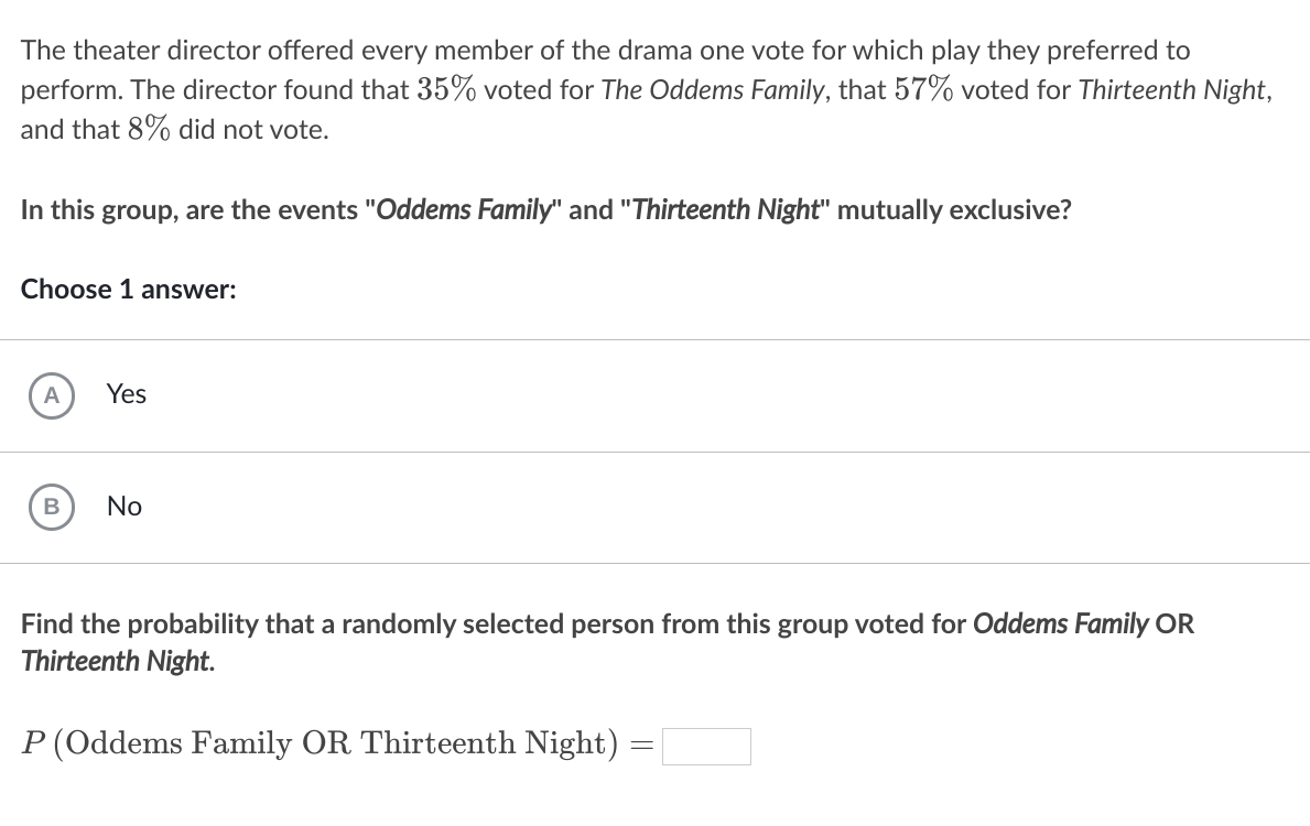 The theater director offered every member of the drama one vote for which play they preferred to
perform. The director found that 35% voted for The Oddems Family, that 57% voted for Thirteenth Night,
and that 8% did not vote.
In this group, are the events "Oddems Family" and "Thirteenth Night" mutually exclusive?
Choose 1 answer:
А
Yes
No
Find the probability that a randomly selected person from this group voted for Oddems Family OR
Thirteenth Night.
P (Oddems Family OR Thirteenth Night)
