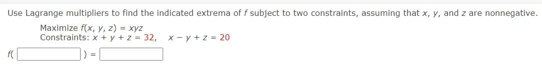 Use Lagrange multipliers to find the indicated extrema of f subject to two constraints, assuming that x, y, and z are nonnegative.
Maximize f(x, y, z) = xyz
Constraints: x + y + z = 32, x - y + z = 20
f(
