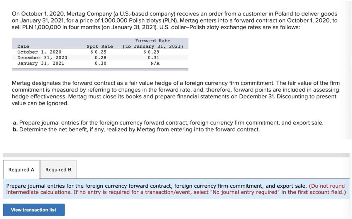 On October 1, 2020, Mertag Company (a U.S.-based company) receives an order from a customer in Poland to deliver goods
on January 31, 2021, for a price of 1,000,000 Polish zlotys (PLN). Mertag enters into a forward contract on October 1, 2020, to
sell PLN 1,000,000 in four months (on January 31, 2021). U.S. dollar-Polish zloty exchange rates are as follows:
Forward Rate
Spot Rate
$ 0.25
(to January 31, 2021)
$ 0.29
Date
October 1, 2020
December 31, 2020
0.28
0.31
January 31, 2021
0.30
N/A
Mertag designates the forward contract as a fair value hedge of a foreign currency firm commitment. The fair value of the firm
commitment is measured by referring to changes in the forward rate, and, therefore, forward points are included in assessing
hedge effectiveness. Mertag must close its books and prepare financial statements on December 31. Discounting to present
value can be ignored.
a. Prepare journal entries for the foreign currency forward contract, foreign currency firm commitment, and export sale.
b. Determine the net benefit, if any, realized by Mertag from entering into the forward contract.
Required A
Required B
Prepare journal entries for the foreign currency forward contract, foreign currency firm commitment, and export sale. (Do not round
intermediate calculations. If no entry is required for a transaction/event, select "No journal entry required" in the first account field.)
View transaction list
