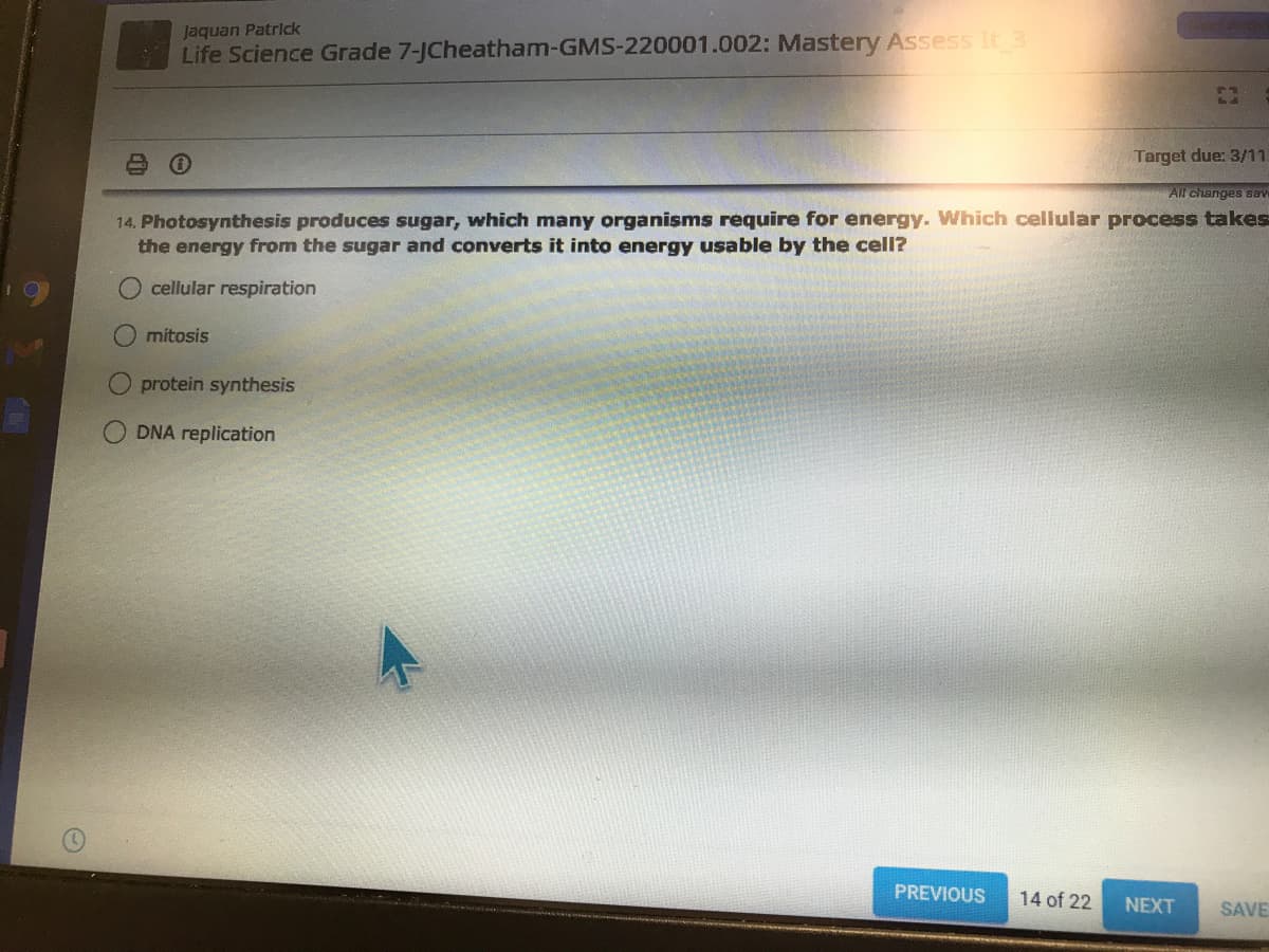 Jaquan Patrick
Life Science Grade 7-JCheatham-GMS-220001.002: Mastery Assess It 3
Target due: 3/11
All changes sev
14. Photosynthesis produces sugar, which many organisms require for energy. Which cellular process takes
the energy from the sugar and converts it into energy usable by the cell?
cellular respiration
mitosis
protein synthesis
DNA replication
PREVIOUS
14 of 22
NEXT
SAVE
