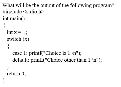 What will be the output of the following program?
#include <stdio.h>
int main()
{
int x = 1;
switch (x)
{
case 1: printf("Choice is 1 \n");
default: printf("Choice other than 1 \n");
}
return 0;
}
