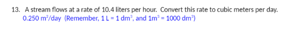 13. A stream flows at a rate of 10.4 liters per hour. Convert this rate to cubic meters per day.
0.250 m?/day (Remember, 1 L = 1 dm², and 1m³ = 1000 dm³)
