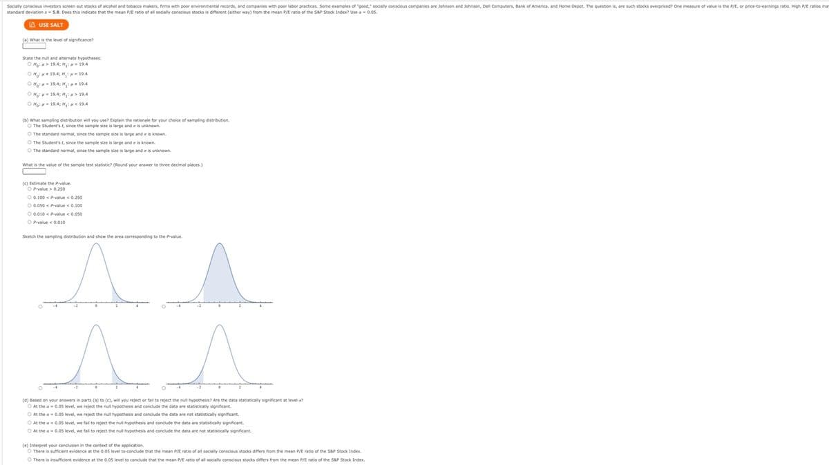 Socially conscious investors screen out stocks of alcohol and tobacco makers, firms with poor environmental records, and companies with poor labor practices. Some examples of "good," socially conscious companies are Johnson and Johnson, Dell Computers, Bank of America, and Home Depot. The question is, are such stocks overpriced? One measure of value is the P/E, or price-to-earnings ratio. High P/E ratios mai
standard deviations 5.8. Does this indicate that the mean P/E ratio of all socially conscious stocks is different (either way) from the mean P/E ratio of the S&P Stock Index? Use a = 0.05.
LAUSE SALT
(a) What is the level of significance?
-
State the null and alternate hypotheses.
OHM 19.4; H₁: 19.4
OH:19.4; H₁: M-19.4
OH:19.4; H₁ 19.4
ọ Hoian 19,4, Hội 19,4
o Hon - 19,4; Hil 19,4
(b) What sampling distribution will you use? Explain
O The Student's t, since the sample size is large and is unknown.
O The standard normal, since the sample size is large and is known.
O The Student's t, since the sample size is large and e is known.
O The standard normal, since the sample size is large and is unknown.
What is the value of the sample test statistic? (Round your answer to three decimal places.)
(c) Estimate the P-value.
OP-value> 0.250
rationale for your choice of sampling distribution.
O 0.100 < P-value < 0.250
O 0.050 < P-value < 0.100
O 0.010 < P-value < 0.050
OP-value < 0.010
Sketch the sampling distribution and show the area corresponding to the P-value.
^ ^
(d) Based on your answers in parts (a) to (c), will you reject or fail to reject the null hypothesis? Are the data statistically significant at level a?
At the a= 0.05 level, we reject the null hypothesis and conclude the data are statistically significant.
O At the a= 0.05 level, we reject the null hypothesis and conclude the data are not statistically significant.
O At the a= 0.05 level, we fail to reject the null hypothesis and conclude the data are statistically significant.
O At the a= 0.05 level, we fail to reject the null hypothesis and conclude the data are not statistically significant.
(e) Interpret your conclusion in the context of the application.
O There is sufficient evidence at the 0.05 level to conclude that the mean P/E ratio of all socially conscious stocks differs from the mean P/E ratio of the S&P Stock Index.
O There is insufficient evidence at the 0.05 level to conclude that the mean P/E ratio of all socially conscious stocks differs from the mean P/E ratio of the S&P Stock Index.