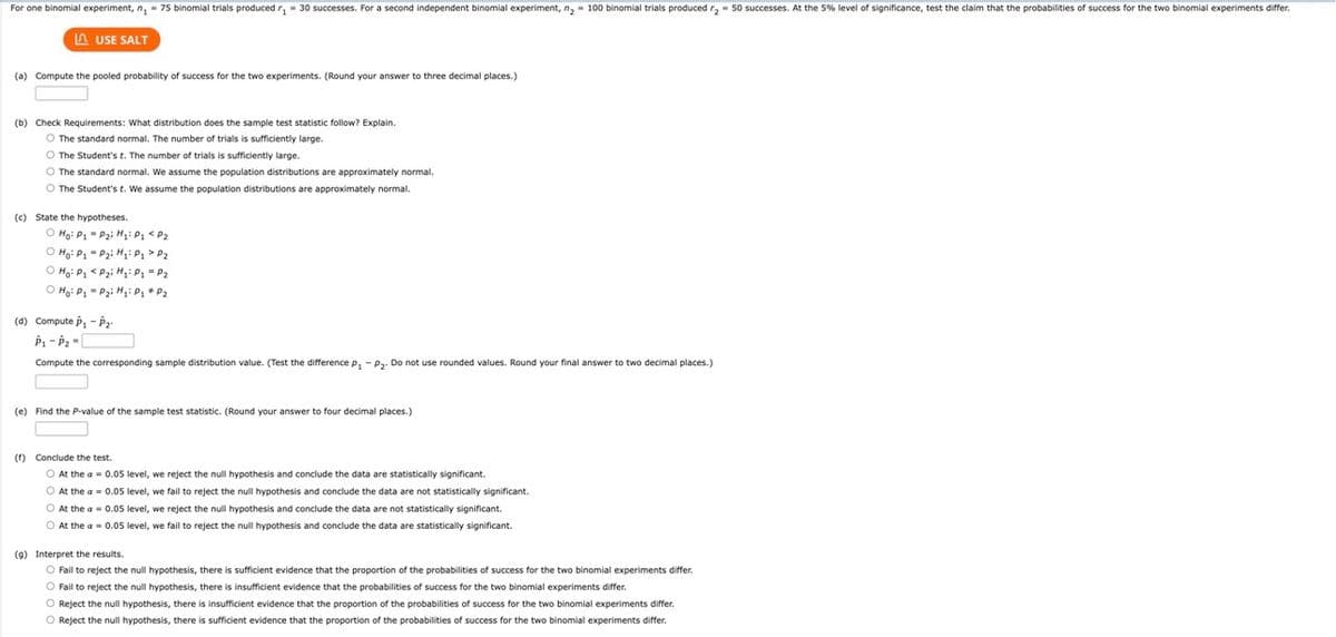 For one binomial experiment, n₁ = 75 binomial trials produced r₁= 30 successes. For a second independent binomial experiment, n₂ = 100 binomial trials produced r₂ = 50 successes. At the 5% level of significance, test the claim that the probabilities of success for the two binomial experiments differ.
LAUSE SALT
(a) Compute the pooled probability of success for the two experiments. (Round your answer to three decimal places.)
(b) Check Requirements: What distribution does the sample test statistic follow? Explain.
O The standard normal. The number of trials is sufficiently large.
O The Student's t. The number of trials is sufficiently large.
O The standard normal. We assume the population distributions are approximately normal.
O The Student's t. We assume the population distributions are approximately normal.
(c) State the hypotheses.
Ho: P₁P₂i H₂: P₁ < P₂
P₂i H₂i Pq > P₂
P₂i H₂: P₁ = P₂
P₂i H₂: P₁ P₂
O Ho: P₁
O Ho: P₁
O Ho: P₁
(d) Compute P₁-P₂
P₁-P₂=[
Compute the corresponding sample distribution value. (Test the difference P₁ - P₂. Do not use rounded values. Round your final answer to two decimal places.)
(e) Find the P-value of the sample test statistic. (Round your answer to four decimal places.)
(f) Conclude the test.
O At the a= 0.05 level, we reject the null hypothesis and conclude the data are statistically significant.
O At the a= 0.05 level, we fail to reject the null hypothesis and conclude the data are not statistically significant.
O At the a= 0.05 level, we reject the null hypothesis and conclude the data are not statistically significant.
O At the a= 0.05 level, we fail to reject the null hypothesis and conclude the data are statistically significant.
(9) Interpret the results.
O Fail to reject the null hypothesis, there is sufficient evidence that the proportion of the probabilities of success for the two binomial experiments differ.
O Fail to reject the null hypothesis, there is insufficient evidence that the probabilities of success for the two binomial experiments differ.
O Reject the null hypothesis, there is insufficient evidence that the proportion of the probabilities of success for the two binomial experiments differ.
O Reject the null hypothesis, there is sufficient evidence that the proportion of the probabilities of success for the two binomial experiments differ