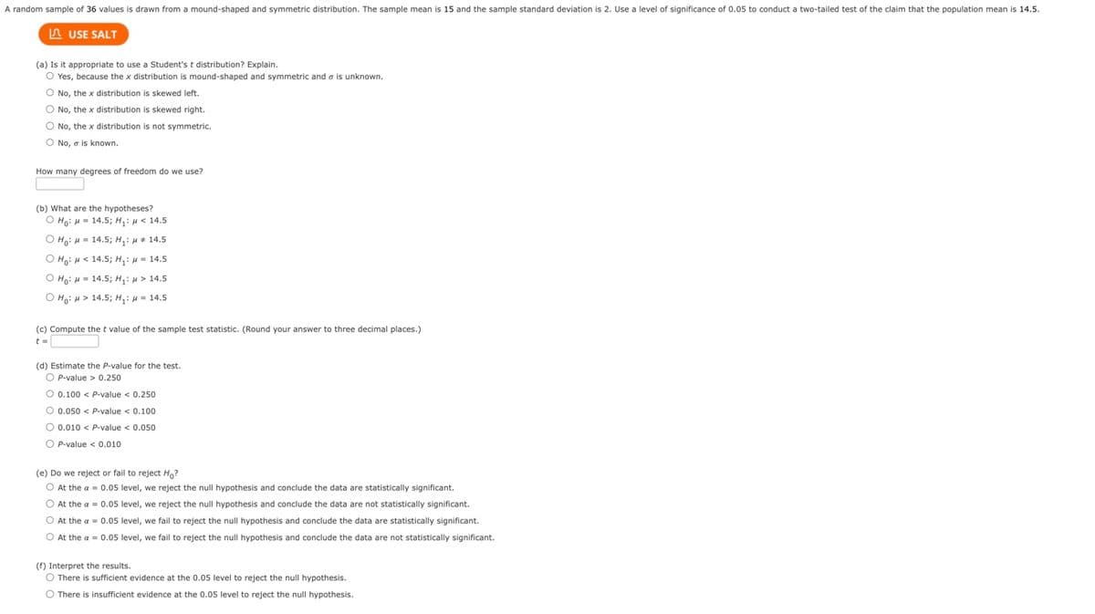 A random sample of 36 values is drawn from a mound-shaped and symmetric distribution. The sample mean is 15 and the sample standard deviation is 2. Use a level of significance of 0.05 to conduct a two-tailed test of the claim that the population mean is 14.5.
USE SALT
(a) Is it appropriate to use a Student's t distribution? Explain.
O Yes, because the x distribution is mound-shaped and symmetric and is unknown.
O No, the x distribution is skewed left.
O No, the x distribution is skewed right.
O No, the x distribution is not symmetric.
O No, a is known.
How many degrees of freedom do we use?
(b) What are the hypotheses?
O Ho: H = 14.5; H₁: μ< 14.5
ọ Hoi A = 14.5; Hi A*14.5
O Ho: μ< 14.5; H₁: μ = 14.5
O Ho:
14.5; H₁: > 14.5
O Ho: > 14.5; H₁:
= 14.5
(c) Compute the t value of the sample test statistic. (Round your answer to three decimal places.)
t =
(d) Estimate the P-value for the test.
OP-value > 0.250
O 0.100 < P-value < 0.250
O 0.050 < P-value < 0.100
O 0.010 < P-value < 0.050
OP-value < 0.010
(e) Do we reject or fail to reject Ho?
O At the a = 0.05 level, we reject the null hypothesis and conclude the data are statistically significant.
O At the a = 0.05 level, we reject the null hypothesis and conclude the data are not statistically significant.
O At the a = 0.05 level, we fail to reject the null hypothesis and conclude the data are statistically significant.
O At the a = 0.05 level, we fail to reject the null hypothesis and conclude the data are not statistically significant.
(f) Interpret the results.
O There is sufficient evidence at the 0.05 level to reject the null hypothesis.
O There is insufficient evidence at the 0.05 level to reject the null hypothesis.