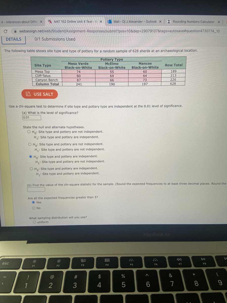 4- Inferences about Differ X WAMAT 152 Online Unit 4 Test - M X
с
Mail - Dj J Alexander - Outlook X
webassign.net/web/Student/Assignment-Responses/submit?pos=10&dep=29079137&tags-autosave#question4730774_10
DETAILS
esc
The following table shows site type and type of pottery for a random sample of 628 sherds at an archaeological location.
Pottery Type
McElmo
Black-on-White
55
69
66
190
0/1 Submissions Used
LAUSE SALT
Site Type
Mesa Top
Cliff-Talus
Canyon Bench
Column Total
State the null and alternate hypotheses.
O Ho: Site type and pottery are not independent.
H₁: Site type and pottery are independent.
Use a chi-square test to determine if site type and pottery type are independent at the 0.01 level of significance.
(a) What is the level of significance?
0.01
O Ho: Site type and pottery are not independent.
H₁: Site type and pottery are not independent.
!
1
Mesa Verde
Black-on-White
74
80
87
241
Ho: Site type and pottery are independent.
H₁: Site type and pottery are not independent.
O Ho: Site type and pottery are independent.
H₁: Site type and pottery are independent.
Are all the expected frequencies greater than 5?
OYes
O No
(b) Find the value of the chi-square statistic for the sample. (Round the expected frequencies to at least three decimal places. Round the
What sampling distribution will you use?
O uniform
F1
@
2
F2
# 3
80
F3
$
4
000
Mancos
Black-on-White
60
64
73
197
F4
%
5
A
F5
Rounding Numbers Calculator X C
MacBook Air
A
Row Total
189
213
226
628
6
F6
&
7
F7
* 00
8
DII
FB
(
9
D