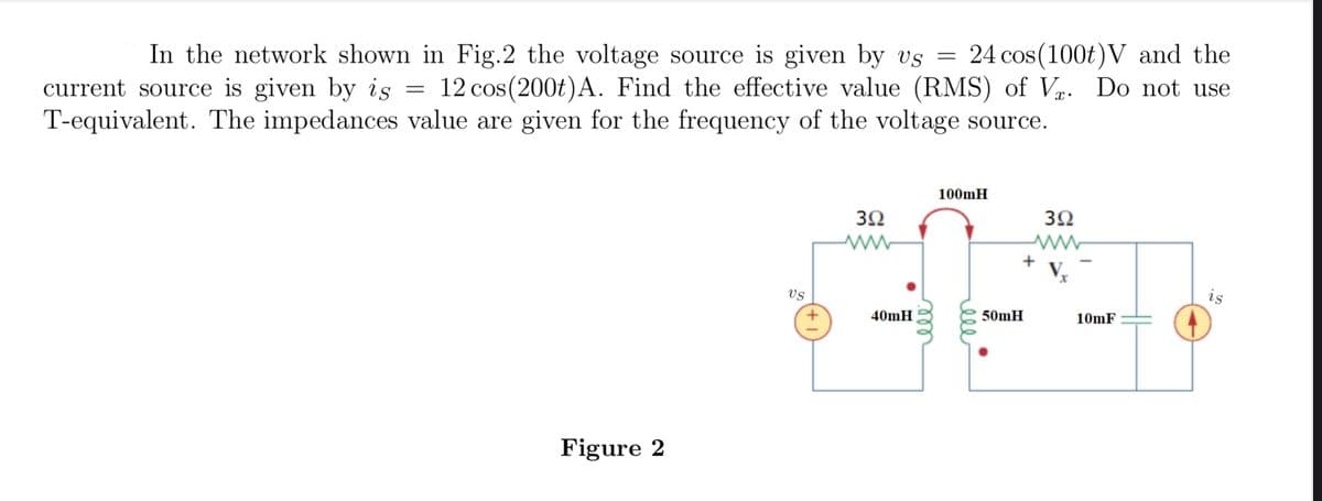 In the network shown in Fig.2 the voltage source is given by us = 24 cos (100t) V and the
current source is given by is = 12 cos(200t) A. Find the effective value (RMS) of V. Do not use
T-equivalent. The impedances value are given for the frequency of the voltage source.
Figure 2
US
392
www
40mH
ele
100mH
392
ww
V₂
+
50mH
10mF
is