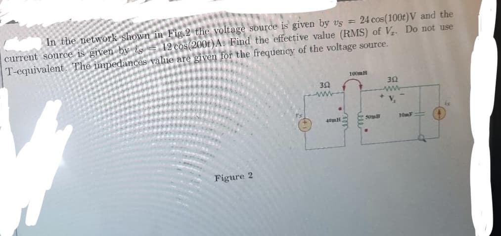 In the network shown in Fig.2 the voltage source is given by vs = 24 cos(100t)V and the
12 cos(2001) A. Find the effective value (RMS) of V₂. Do not use
current source is given by s
T-equivalent. The impedances value are given for the frequency of the voltage source.
Figure 2
352
40mH
100mH
Som
302
www
V₂
10mF