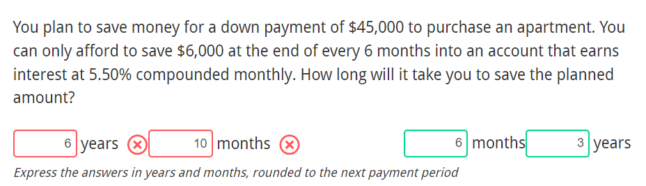 You plan to save money for a down payment of $45,000 to purchase an apartment. You
can only afford to save $6,000 at the end of every 6 months into an account that earns
interest at 5.50% compounded monthly. How long will it take you to save the planned
amount?
6 years O
10 months
6 months
3 years
Express the answers in years and months, rounded to the next payment period
