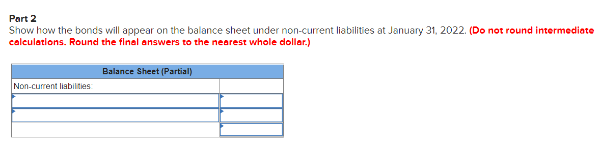 Part 2
Show how the bonds will appear on the balance sheet under non-current liabilities at January 31, 2022. (Do not round intermediate
calculations. Round the final answers to the nearest whole dollar.)
Balance Sheet (Partial)
Non-current liabilities:
